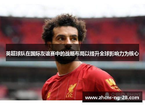 英超球队在国际友谊赛中的战略布局以提升全球影响力为核心 英超球队在国际友谊赛中的战略布局以提升全球影响力为核心