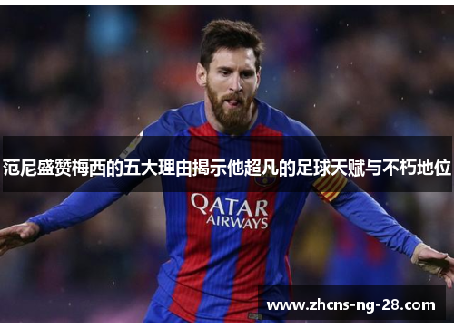 范尼盛赞梅西的五大理由揭示他超凡的足球天赋与不朽地位 范尼盛赞梅西的五大理由揭示他超凡的足球天赋与不朽地位