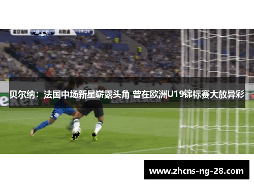 贝尔纳：法国中场新星崭露头角 曾在欧洲U19锦标赛大放异彩