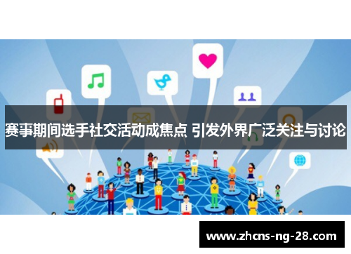 赛事期间选手社交活动成焦点 引发外界广泛关注与讨论