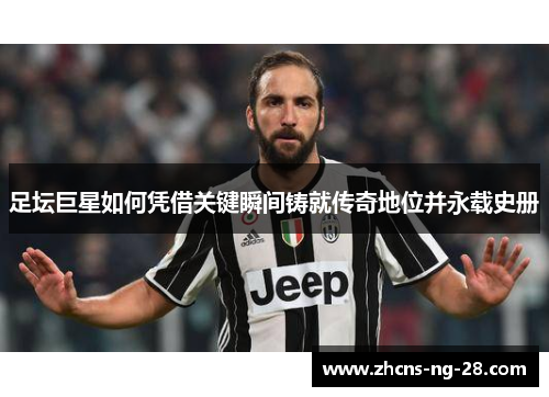 足坛巨星如何凭借关键瞬间铸就传奇地位并永载史册 足坛巨星如何凭借关键瞬间铸就传奇地位并永载史册