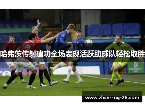 哈弗茨传射建功全场表现活跃助球队轻松取胜 哈弗茨传射建功全场表现活跃助球队轻松取胜