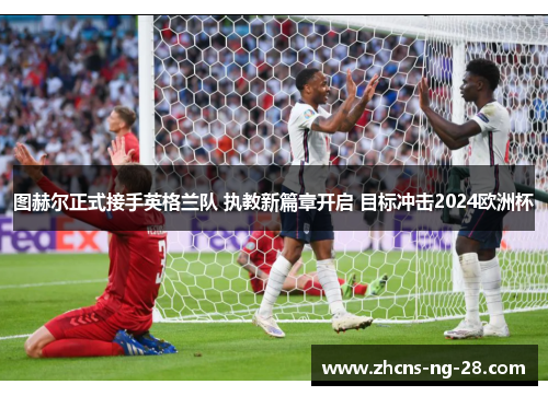 图赫尔正式接手英格兰队 执教新篇章开启 目标冲击2024欧洲杯