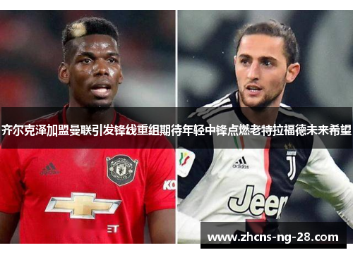 齐尔克泽加盟曼联引发锋线重组期待年轻中锋点燃老特拉福德未来希望 齐尔克泽加盟曼联引发锋线重组期待年轻中锋点燃老特拉福德未来希望